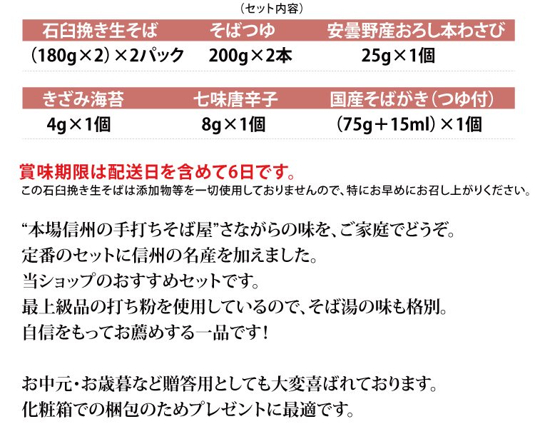 [セット内容]
■石臼挽き生そば（180g×2） ×2パック
■そばつゆ 200g×2本
■安曇野産おろし本わさび 25g×1個
■きざみ海苔4g ×1個　
■七味唐辛子8g ×1個　
■国産そばがき（つゆ付）（75g＋15ml）×1個
賞味期限は配送日を含めて6日です。 
信州のおそばと特産品『七味唐辛子・おろし本わさび・そばがき』を一つにした当ショップのおすすめセットです。